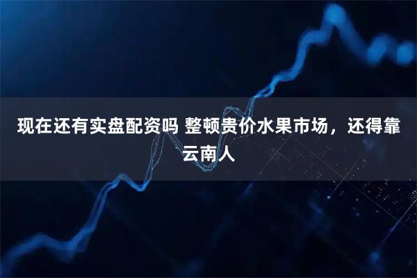 现在还有实盘配资吗 整顿贵价水果市场，还得靠云南人