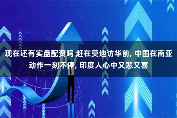现在还有实盘配资吗 赶在莫迪访华前, 中国在南亚动作一刻不停, 印度人心中又悲又喜