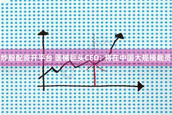 炒股配资开平台 医械巨头CEO: 将在中国大规模裁员