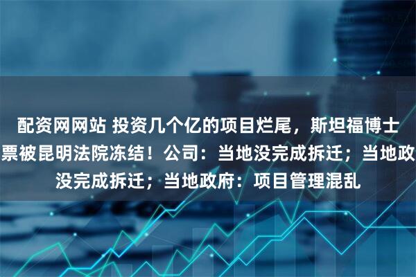 配资网网站 投资几个亿的项目烂尾，斯坦福博士败走云南，大量股票被昆明法院冻结！公司：当地没完成拆迁；当地政府：项目管理混乱