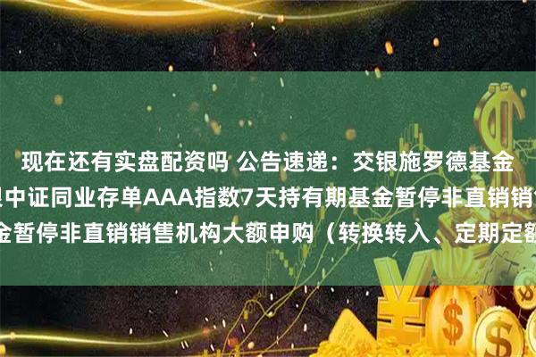 现在还有实盘配资吗 公告速递：交银施罗德基金管理有限公司关于交银中证同业存单AAA指数7天持有期基金暂停非直销销售机构大额申购（转换转入、定期定额投资）业务