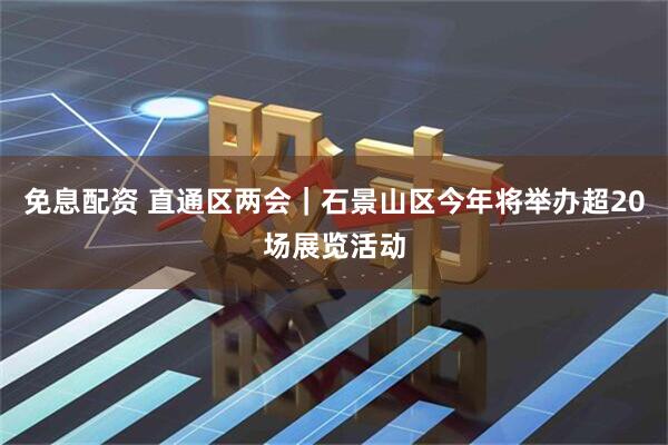 免息配资 直通区两会｜石景山区今年将举办超20场展览活动