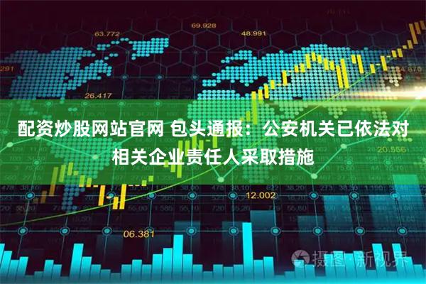 配资炒股网站官网 包头通报：公安机关已依法对相关企业责任人采取措施