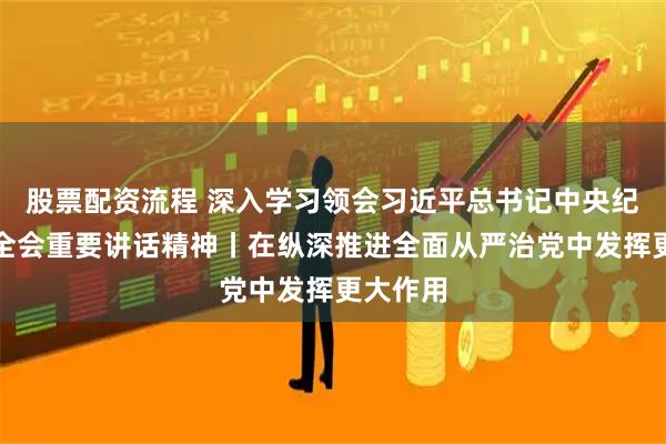 股票配资流程 深入学习领会习近平总书记中央纪委五次全会重要讲话精神丨在纵深推进全面从严治党中发挥更大作用