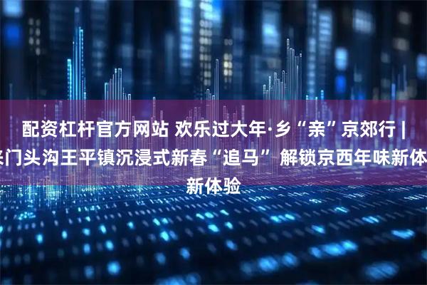 配资杠杆官方网站 欢乐过大年·乡“亲”京郊行 | 来门头沟王平镇沉浸式新春“追马” 解锁京西年味新体验