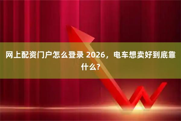 网上配资门户怎么登录 2026，电车想卖好到底靠什么?