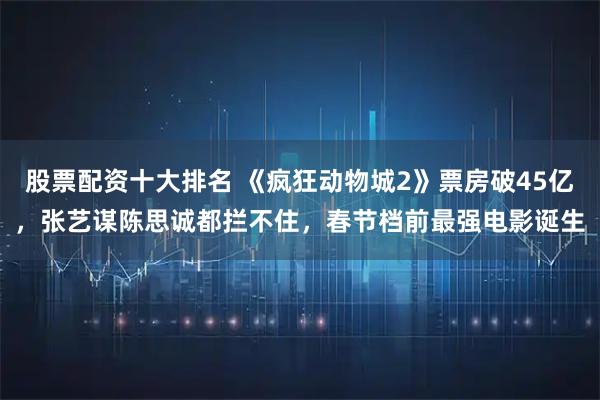股票配资十大排名 《疯狂动物城2》票房破45亿，张艺谋陈思诚都拦不住，春节档前最强电影诞生
