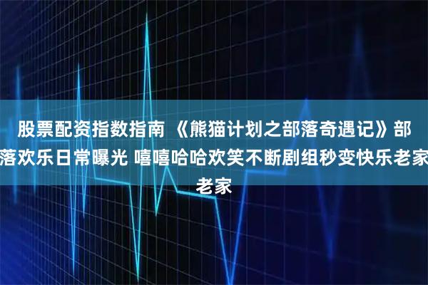 股票配资指数指南 《熊猫计划之部落奇遇记》部落欢乐日常曝光 嘻嘻哈哈欢笑不断剧组秒变快乐老家