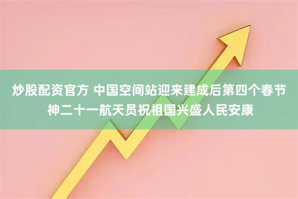炒股配资官方 中国空间站迎来建成后第四个春节 神二十一航天员祝祖国兴盛人民安康