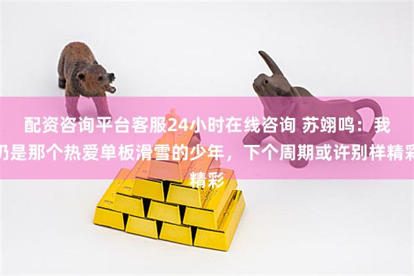 配资咨询平台客服24小时在线咨询 苏翊鸣：我仍是那个热爱单板滑雪的少年，下个周期或许别样精彩