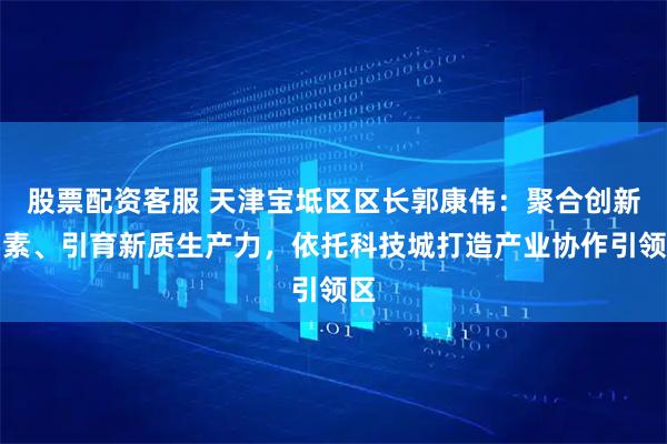 股票配资客服 天津宝坻区区长郭康伟：聚合创新要素、引育新质生产力，依托科技城打造产业协作引领区