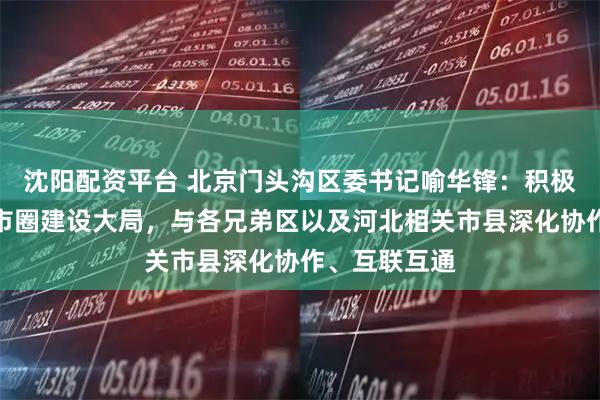 沈阳配资平台 北京门头沟区委书记喻华锋：积极融入首都都市圈建设大局，与各兄弟区以及河北相关市县深化协作、互联互通