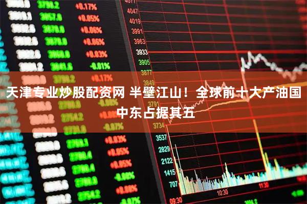 天津专业炒股配资网 半壁江山!全球前十大产油国 中东占据其五