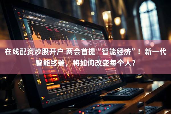 在线配资炒股开户 两会首提“智能经济”！新一代智能终端，将如何改变每个人？