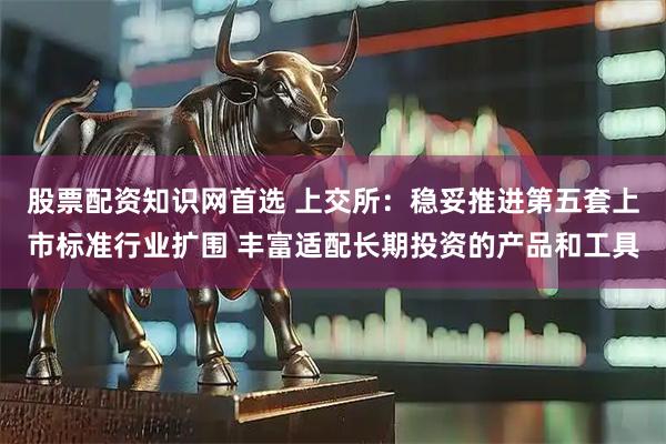 股票配资知识网首选 上交所:稳妥推进第五套上市标准行业扩围 丰富适配长期投资的产品和工具