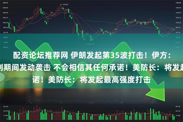 配资论坛推荐网 伊朗发起第35波打击！伊方：美国两次在谈判期间发动袭击 不会相信其任何承诺！美防长：将发起最高强度打击