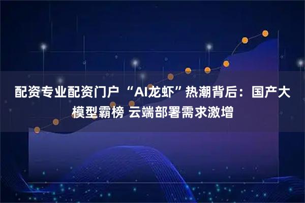 配资专业配资门户 “AI龙虾”热潮背后:国产大模型霸榜 云端部署需求激增