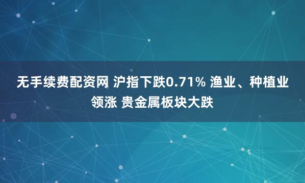 无手续费配资网 沪指下跌0.71% 渔业、种植业领涨 贵金属板块大跌