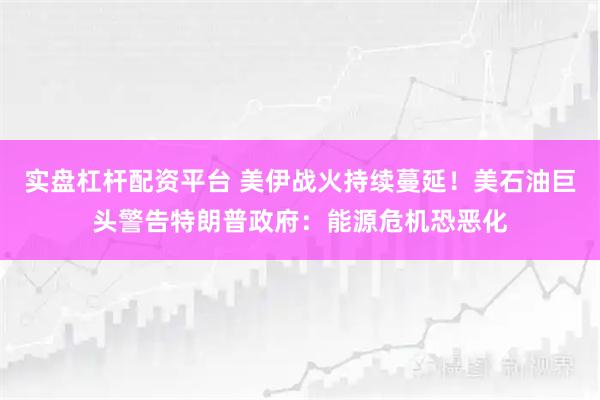 实盘杠杆配资平台 美伊战火持续蔓延！美石油巨头警告特朗普政府：能源危机恐恶化