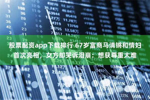 股票配资app下载排行 67岁富商马清锵和情妇首次亮相,女方却哭诉泪崩:想获尊重太难