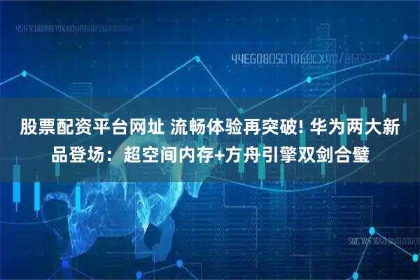 股票配资平台网址 流畅体验再突破! 华为两大新品登场：超空间内存+方舟引擎双剑合璧