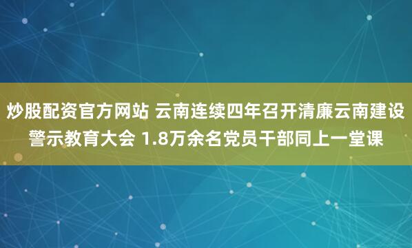 炒股配资官方网站 云南连续四年召开清廉云南建设警示教育大会 1.8万余名党员干部同上一堂课