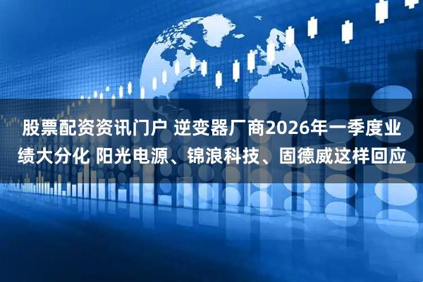 股票配资资讯门户 逆变器厂商2026年一季度业绩大分化 阳光电源、锦浪科技、固德威这样回应