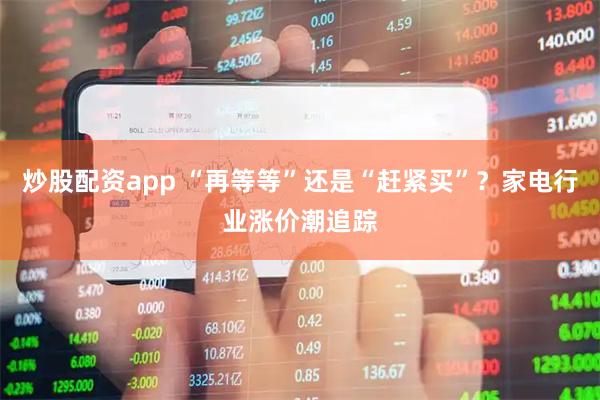 炒股配资app “再等等”还是“赶紧买”？家电行业涨价潮追踪