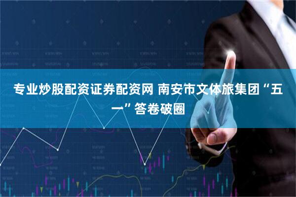 专业炒股配资证券配资网 南安市文体旅集团“五一”答卷破圈