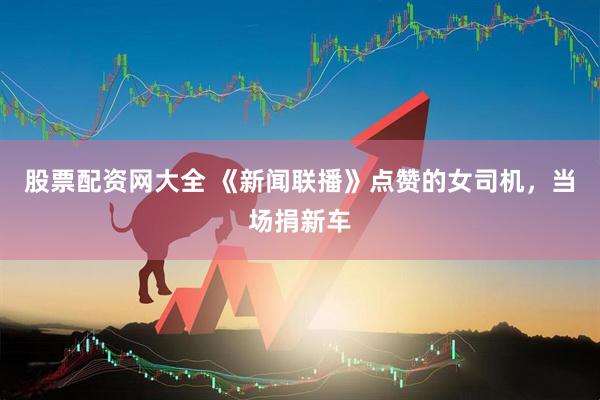 股票配资网大全 《新闻联播》点赞的女司机，当场捐新车