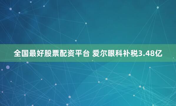 全国最好股票配资平台 爱尔眼科补税3.48亿
