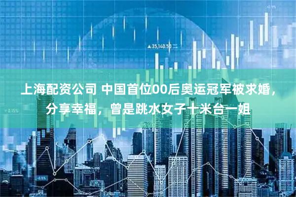 上海配资公司 中国首位00后奥运冠军被求婚，分享幸福，曾是跳水女子十米台一姐