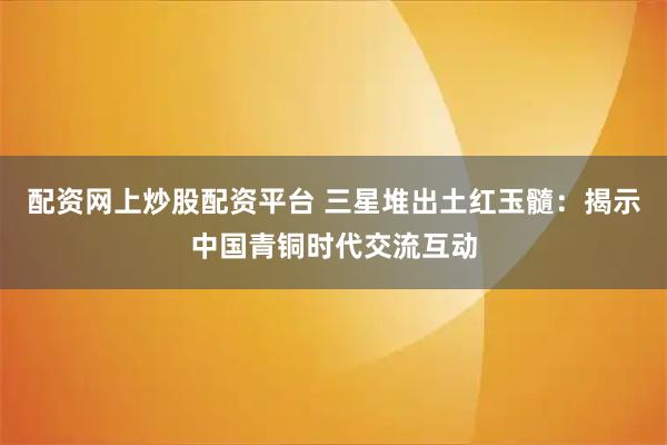 配资网上炒股配资平台 三星堆出土红玉髓：揭示中国青铜时代交流互动