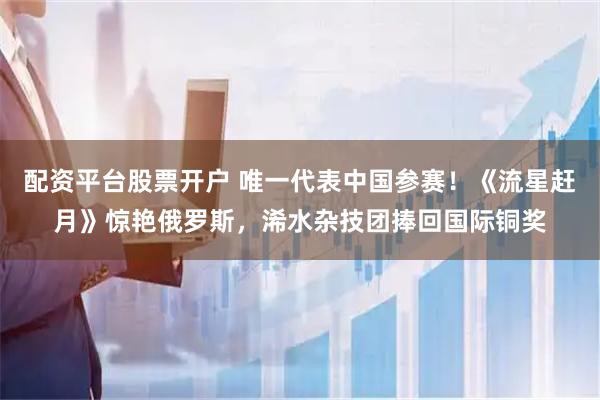 配资平台股票开户 唯一代表中国参赛！《流星赶月》惊艳俄罗斯，浠水杂技团捧回国际铜奖