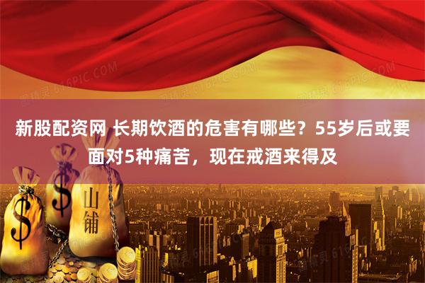 新股配资网 长期饮酒的危害有哪些？55岁后或要面对5种痛苦，现在戒酒来得及