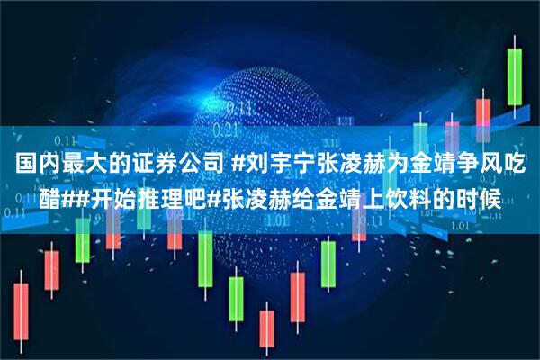 国内最大的证券公司 #刘宇宁张凌赫为金靖争风吃醋##开始推理吧#张凌赫给金靖上饮料的时候