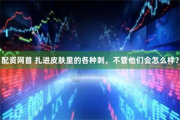 配资网首 扎进皮肤里的各种刺，不管他们会怎么样？
