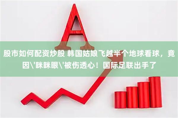 股市如何配资炒股 韩国姑娘飞越半个地球看球，竟因'眯眯眼'被伤透心！国际足联出手了