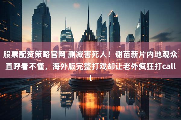 股票配资策略官网 删减害死人！谢苗新片内地观众直呼看不懂，海外版完整打戏却让老外疯狂打call