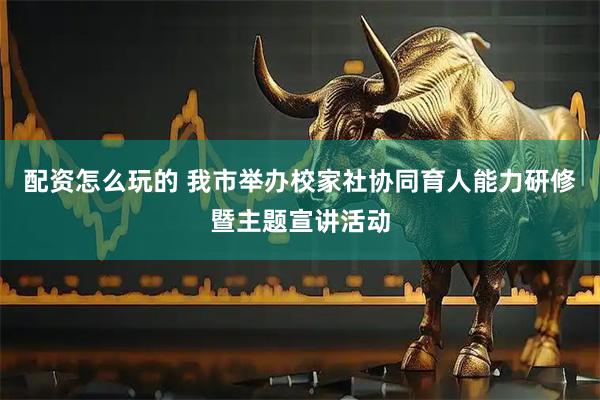 配资怎么玩的 我市举办校家社协同育人能力研修暨主题宣讲活动