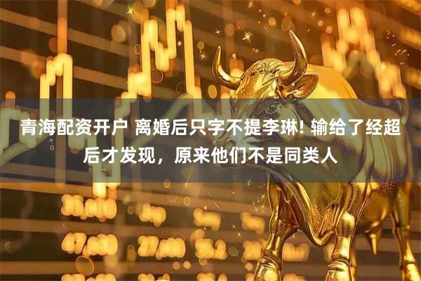 青海配资开户 离婚后只字不提李琳! 输给了经超后才发现，原来他们不是同类人