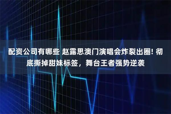 配资公司有哪些 赵露思澳门演唱会炸裂出圈! 彻底撕掉甜妹标签，舞台王者强势逆袭