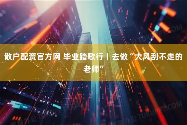 散户配资官方网 毕业踏歌行丨去做“大风刮不走的老师”