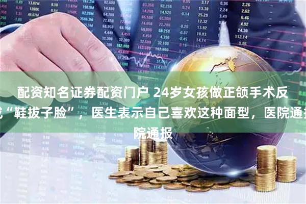 配资知名证券配资门户 24岁女孩做正颌手术反成“鞋拔子脸”，医生表示自己喜欢这种面型，医院通报
