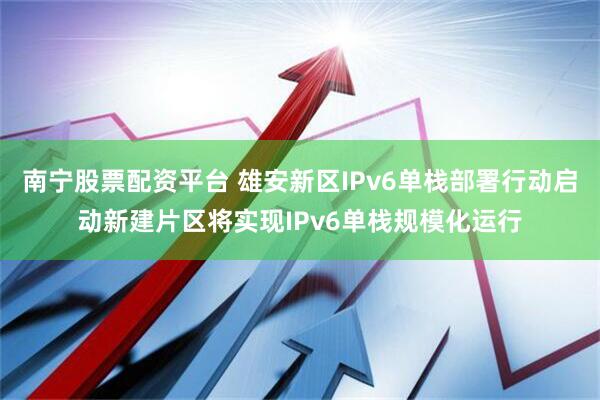 南宁股票配资平台 雄安新区IPv6单栈部署行动启动新建片区将实现IPv6单栈规模化运行