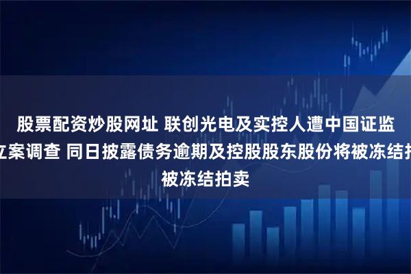 股票配资炒股网址 联创光电及实控人遭中国证监会立案调查 同日披露债务逾期及控股股东股份将被冻结拍卖